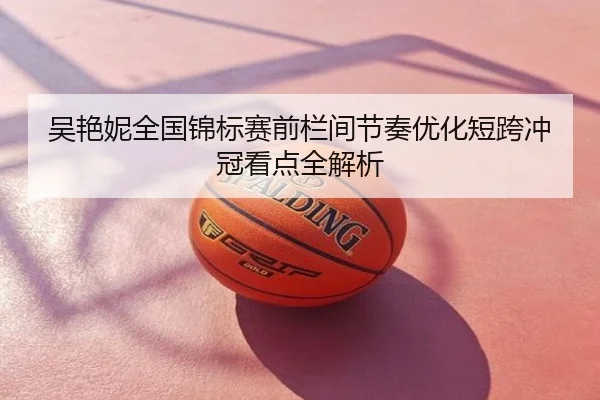 吴艳妮全国锦标赛前栏间节奏优化短跨冲冠看点全解析