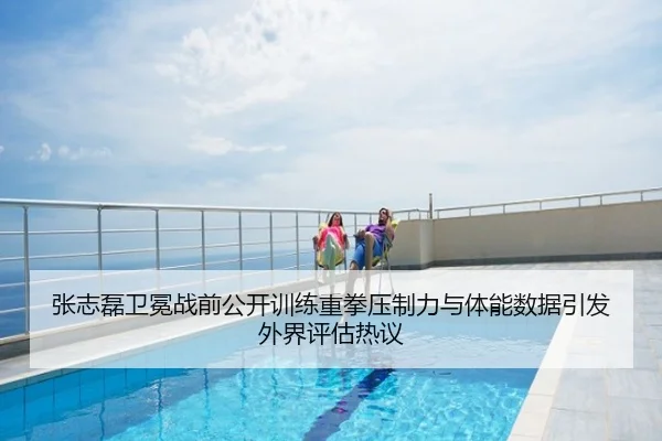 张志磊卫冕战前公开训练重拳压制力与体能数据引发外界评估热议