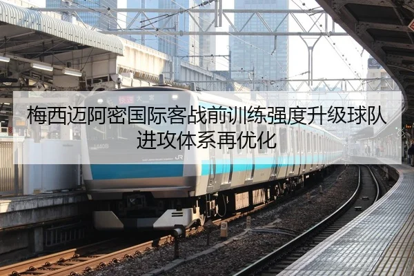 梅西迈阿密国际客战前训练强度升级球队进攻体系再优化
