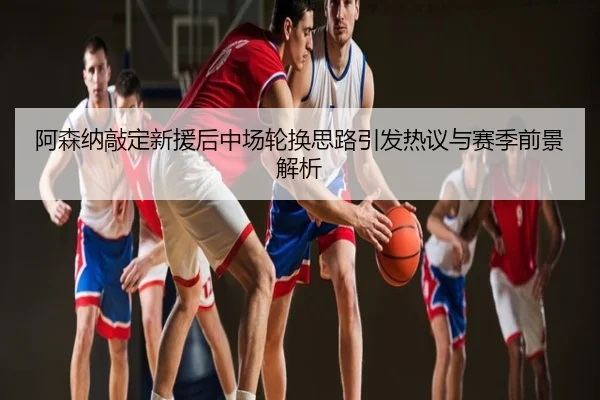 阿森纳敲定新援后中场轮换思路引发热议与赛季前景解析