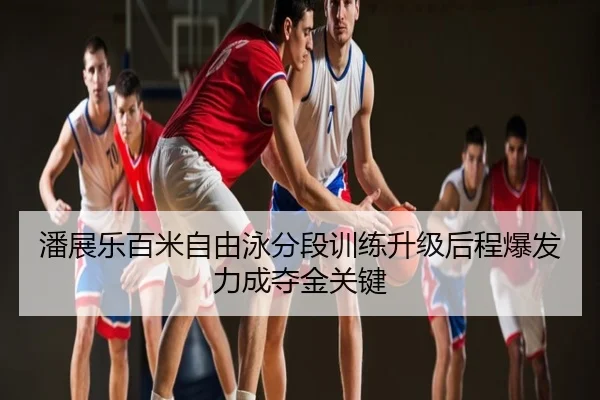 潘展乐百米自由泳分段训练升级后程爆发力成夺金关键